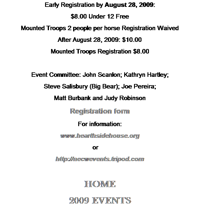 Text Box: Early Registration by August 28, 2009: 
$8.00 Under 12 Free
Mounted Troops 2 people per horse Registration Waived
After August 28, 2009: $10.00 
Mounted Troops Registration $8.00
 
Event Committee: John Scanlon; Kathryn Hartley; 
Steve Salisbury (Big Bear); Joe Pereira; 
Matt Burbank and Judy Robinson
Registration form
For information:
www.hearthsidehouse.org
or      
http://necwevents.tripod.com
 
HOME
2009 EVENTS
 
